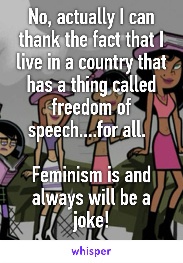 No, actually I can thank the fact that I live in a country that has a thing called freedom of speech....for all.  

Feminism is and always will be a joke!
