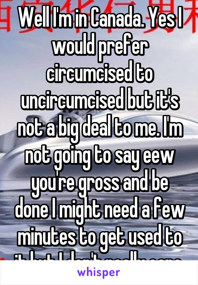 Well I'm in Canada. Yes I would prefer circumcised to uncircumcised but it's not a big deal to me. I'm not going to say eew you're gross and be done I might need a few minutes to get used to it but I don't really care.