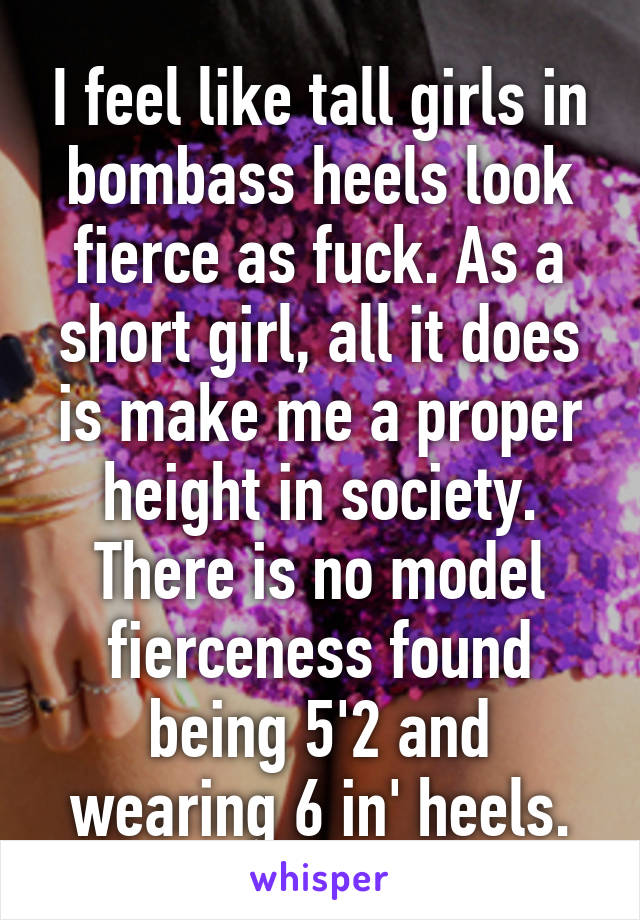 I feel like tall girls in bombass heels look fierce as fuck. As a short girl, all it does is make me a proper height in society. There is no model fierceness found being 5'2 and wearing 6 in' heels.