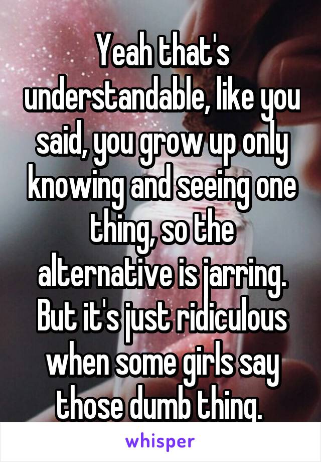 Yeah that's understandable, like you said, you grow up only knowing and seeing one thing, so the alternative is jarring. But it's just ridiculous when some girls say those dumb thing. 