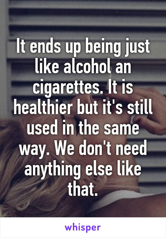 It ends up being just like alcohol an cigarettes. It is healthier but it's still used in the same way. We don't need anything else like that.