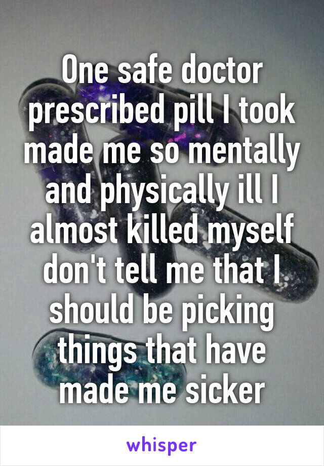 One safe doctor prescribed pill I took made me so mentally and physically ill I almost killed myself don't tell me that I should be picking things that have made me sicker