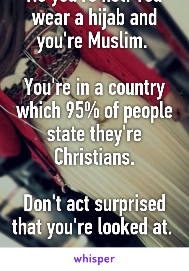 No you're not. You wear a hijab and you're Muslim. 

You're in a country which 95% of people state they're Christians.

Don't act surprised that you're looked at. 

Geez