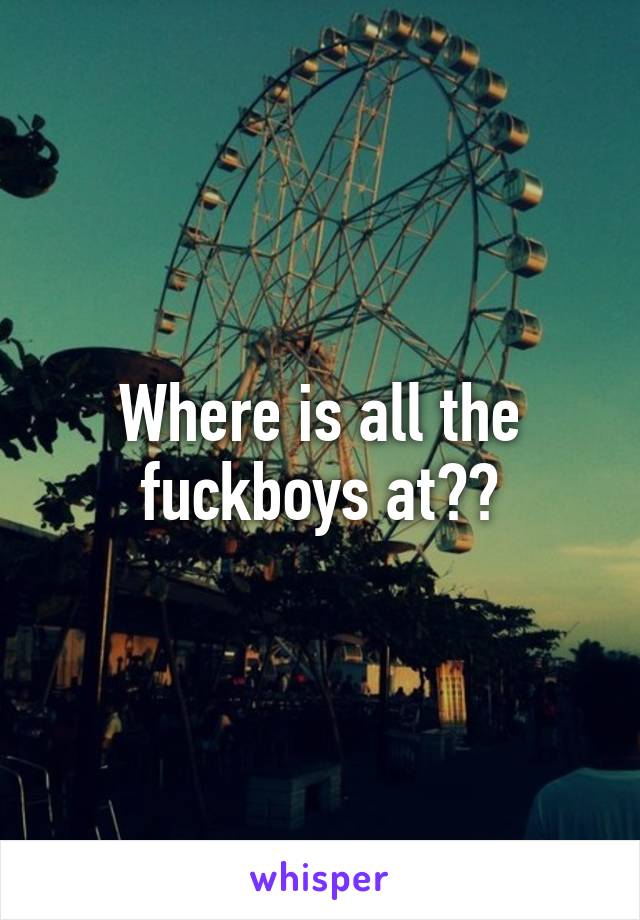 Where is all the fuckboys at??