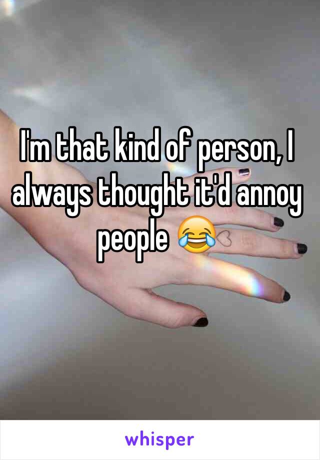 I'm that kind of person, I always thought it'd annoy people 😂