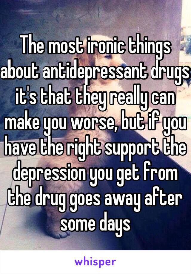 The most ironic things about antidepressant drugs it's that they really can make you worse, but if you  have the right support the depression you get from the drug goes away after some days 