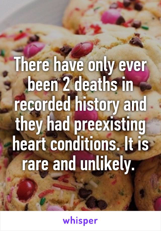 There have only ever been 2 deaths in recorded history and they had preexisting heart conditions. It is rare and unlikely. 