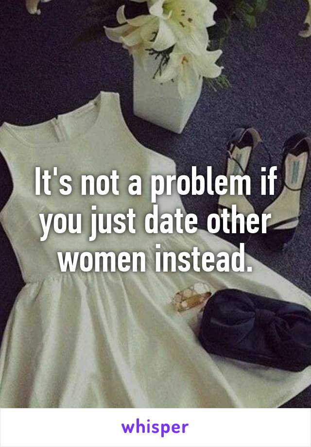 It's not a problem if you just date other women instead.