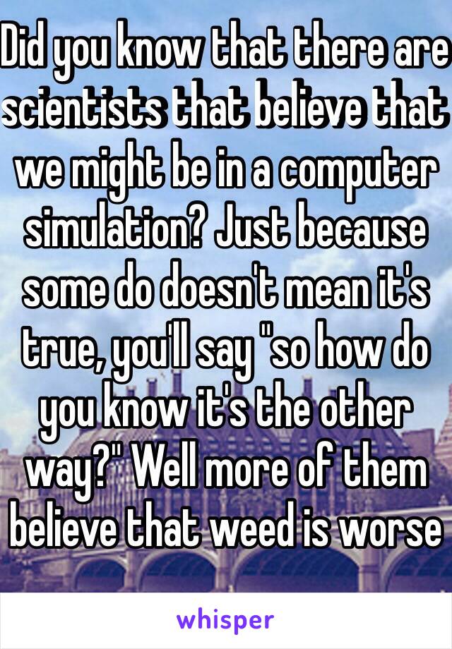 Did you know that there are scientists that believe that we might be in a computer simulation? Just because some do doesn't mean it's true, you'll say "so how do you know it's the other way?" Well more of them believe that weed is worse