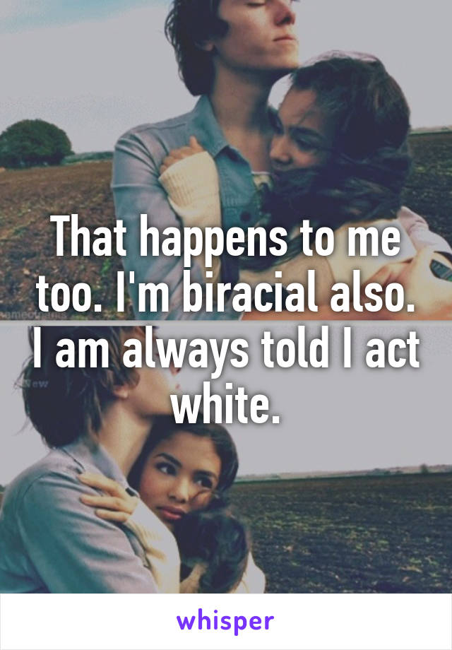 That happens to me too. I'm biracial also. I am always told I act white.