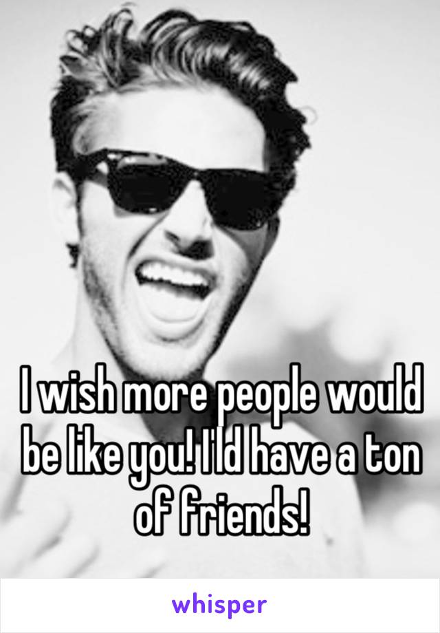 I wish more people would be like you! I'ld have a ton of friends!