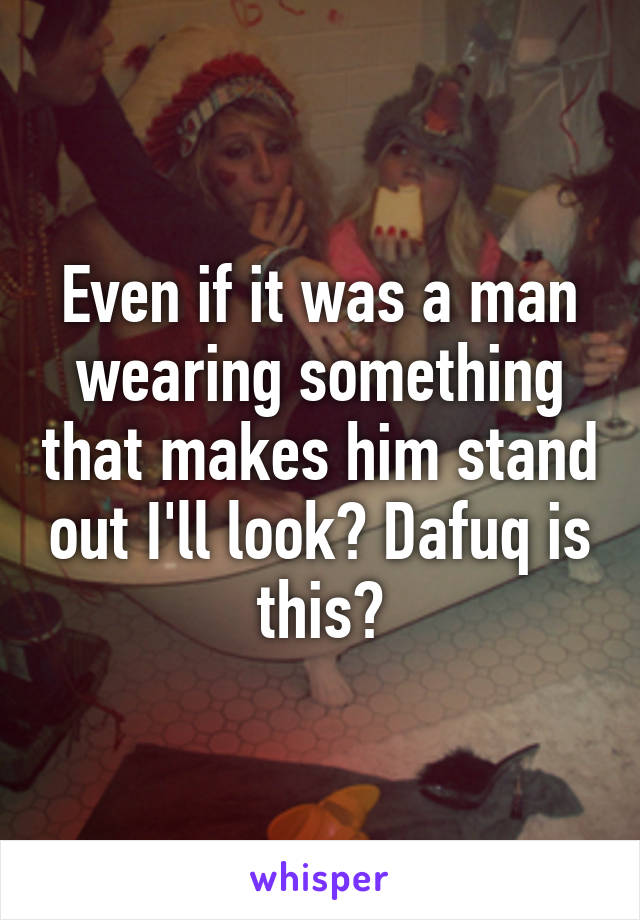 Even if it was a man wearing something that makes him stand out I'll look? Dafuq is this?