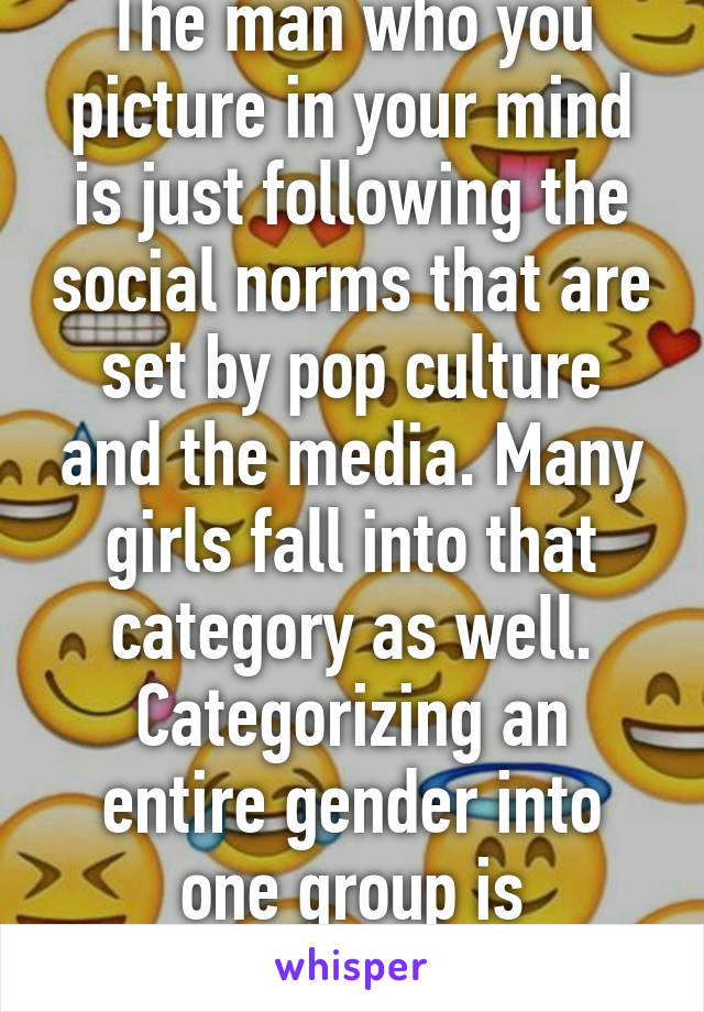 The man who you picture in your mind is just following the social norms that are set by pop culture and the media. Many girls fall into that category as well. Categorizing an entire gender into one group is demeaning. 