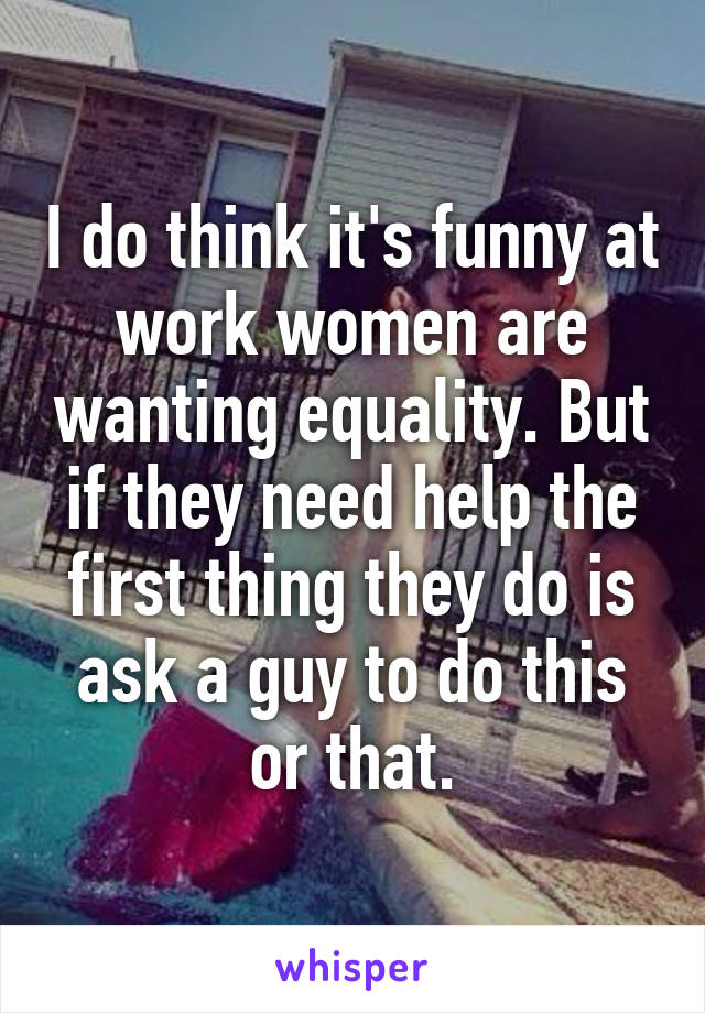 I do think it's funny at work women are wanting equality. But if they need help the first thing they do is ask a guy to do this or that.