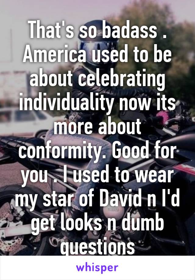 That's so badass . America used to be about celebrating individuality now its more about conformity. Good for you . I used to wear my star of David n I'd get looks n dumb questions