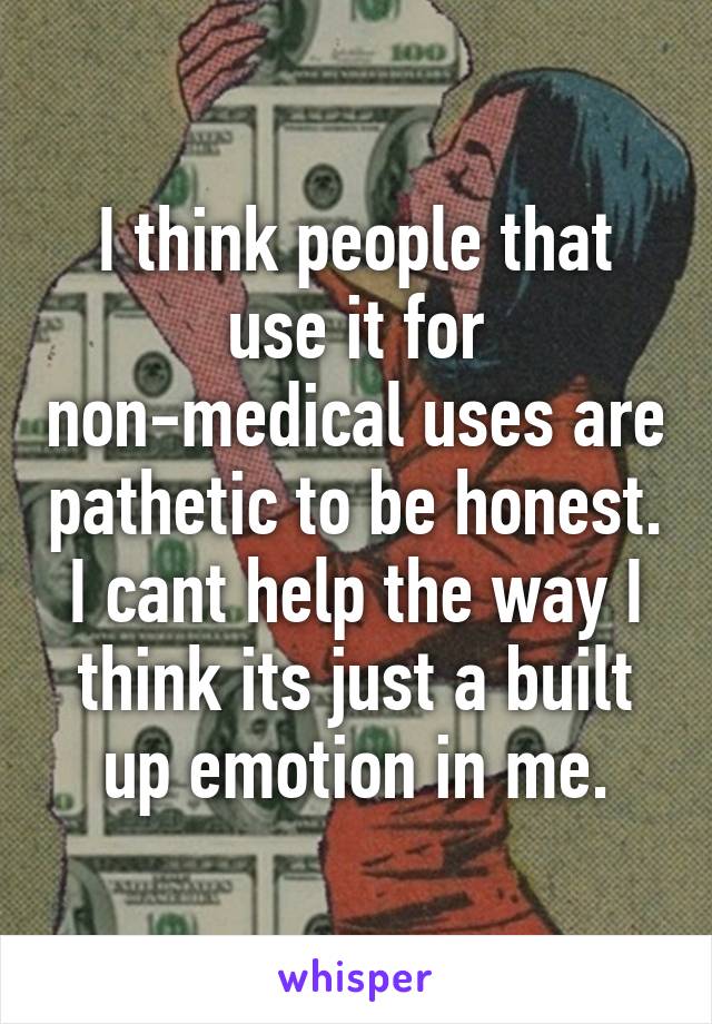 I think people that use it for non-medical uses are pathetic to be honest. I cant help the way I think its just a built up emotion in me.