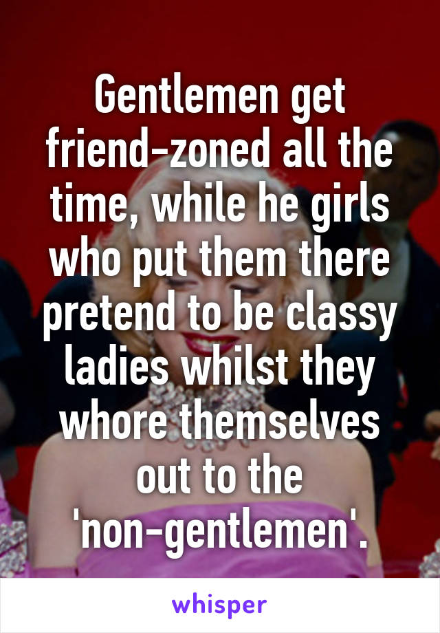 Gentlemen get friend-zoned all the time, while he girls who put them there pretend to be classy ladies whilst they whore themselves out to the 'non-gentlemen'.