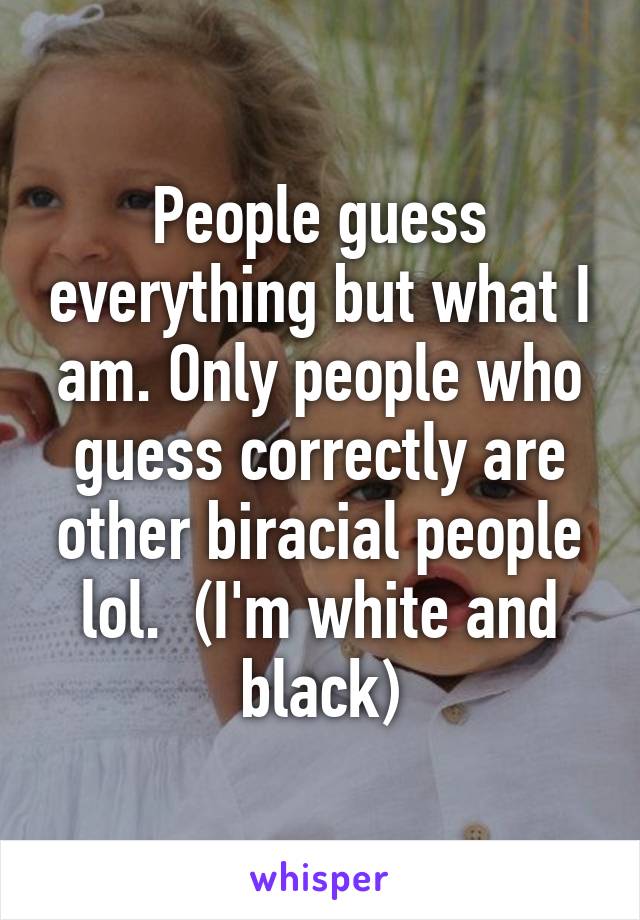 People guess everything but what I am. Only people who guess correctly are other biracial people lol.  (I'm white and black)