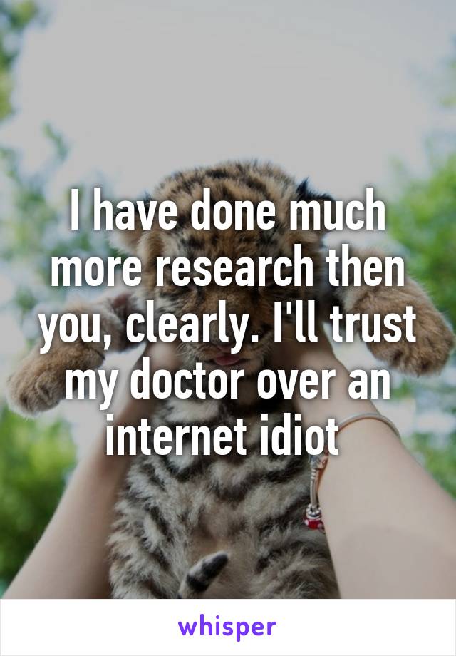 I have done much more research then you, clearly. I'll trust my doctor over an internet idiot 