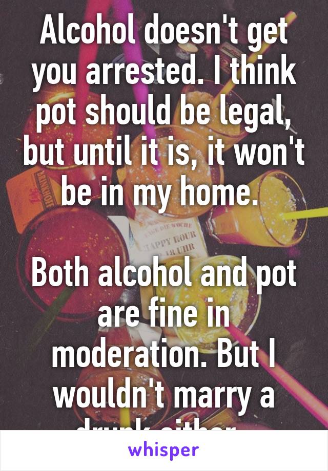 Alcohol doesn't get you arrested. I think pot should be legal, but until it is, it won't be in my home. 

Both alcohol and pot are fine in moderation. But I wouldn't marry a drunk either. 