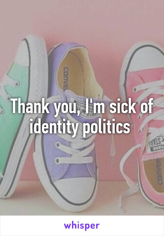 Thank you, I'm sick of identity politics 