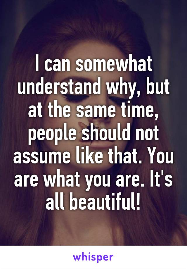 I can somewhat understand why, but at the same time, people should not assume like that. You are what you are. It's all beautiful!