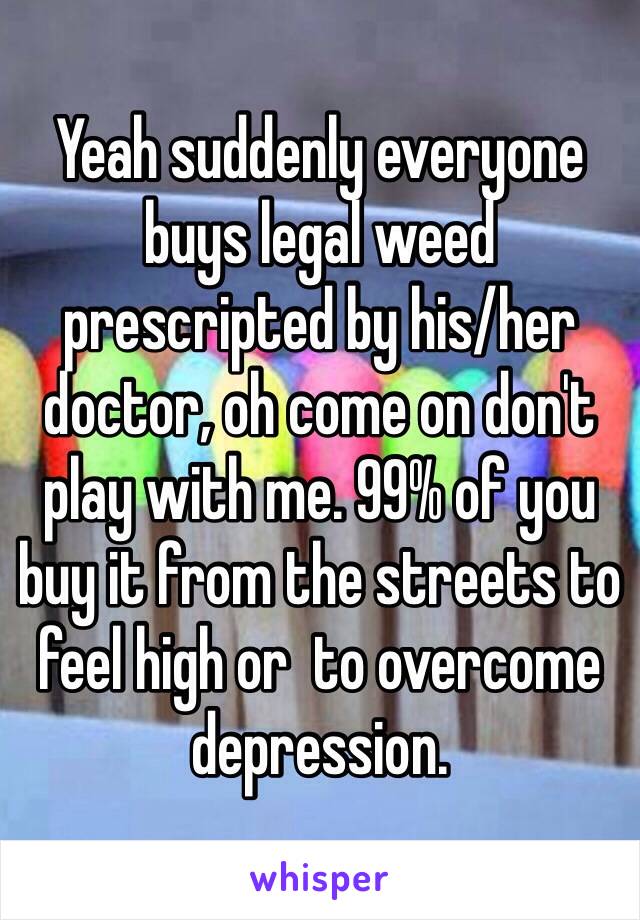 Yeah suddenly everyone buys legal weed prescripted by his/her doctor, oh come on don't play with me. 99% of you buy it from the streets to feel high or  to overcome depression. 