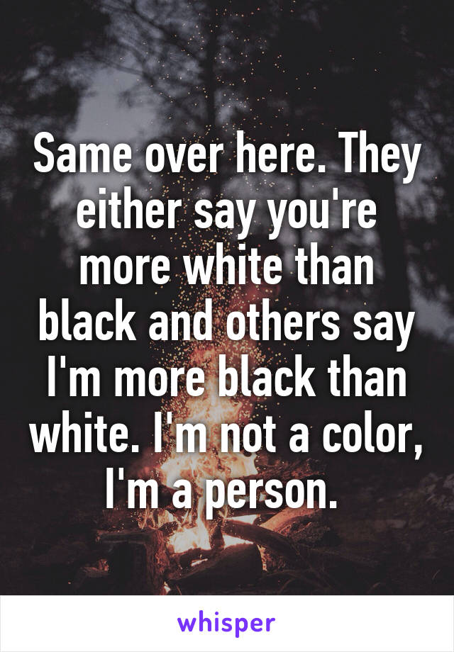 Same over here. They either say you're more white than black and others say I'm more black than white. I'm not a color, I'm a person. 