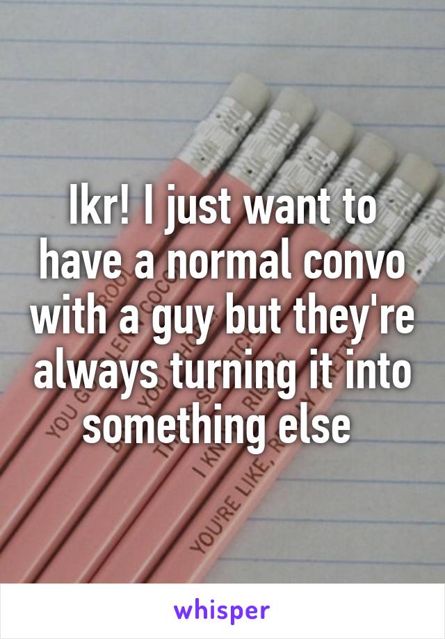 Ikr! I just want to have a normal convo with a guy but they're always turning it into something else 