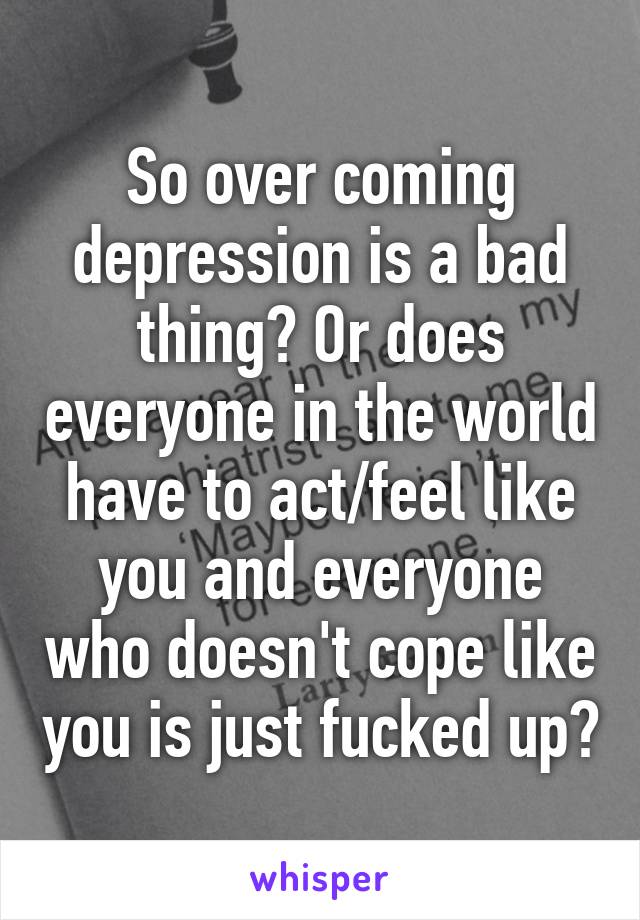 So over coming depression is a bad thing? Or does everyone in the world have to act/feel like you and everyone who doesn't cope like you is just fucked up?