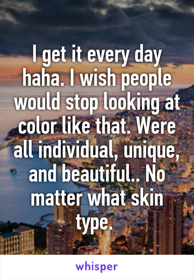 I get it every day haha. I wish people would stop looking at color like that. Were all individual, unique, and beautiful.. No matter what skin type. 