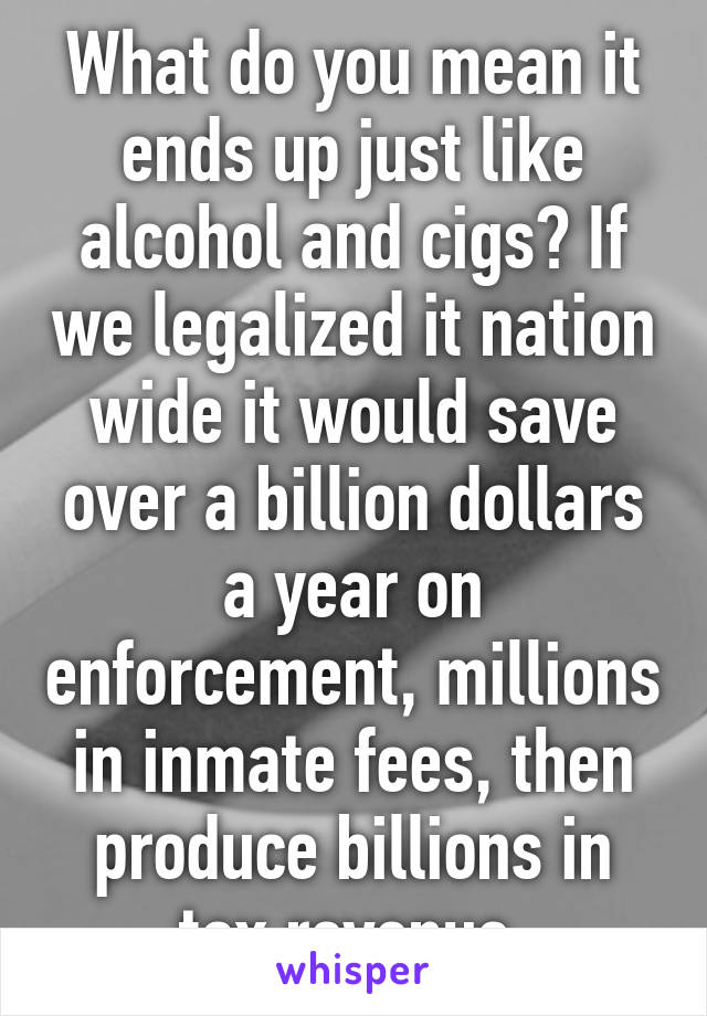 What do you mean it ends up just like alcohol and cigs? If we legalized it nation wide it would save over a billion dollars a year on enforcement, millions in inmate fees, then produce billions in tax revenue 