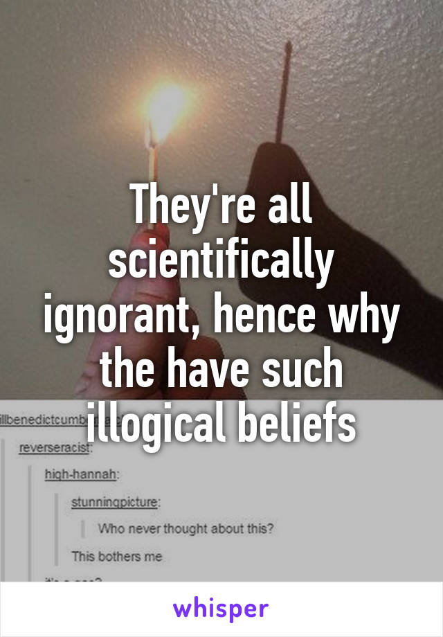 They're all scientifically ignorant, hence why the have such illogical beliefs