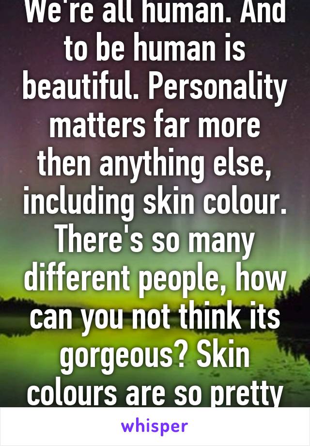 We're all human. And to be human is beautiful. Personality matters far more then anything else, including skin colour. There's so many different people, how can you not think its gorgeous? Skin colours are so pretty though! 