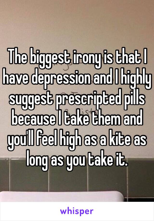 The biggest irony is that I have depression and I highly suggest prescripted pills because I take them and you'll feel high as a kite as long as you take it. 