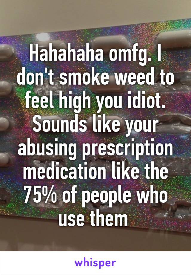 Hahahaha omfg. I don't smoke weed to feel high you idiot. Sounds like your abusing prescription medication like the 75% of people who use them 