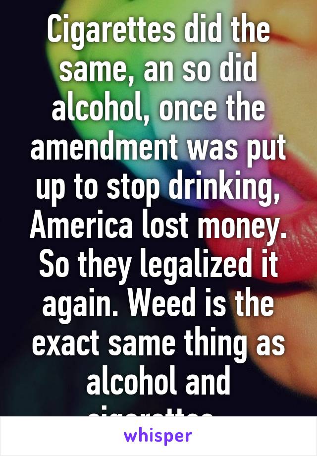 Cigarettes did the same, an so did alcohol, once the amendment was put up to stop drinking, America lost money. So they legalized it again. Weed is the exact same thing as alcohol and cigarettes. 