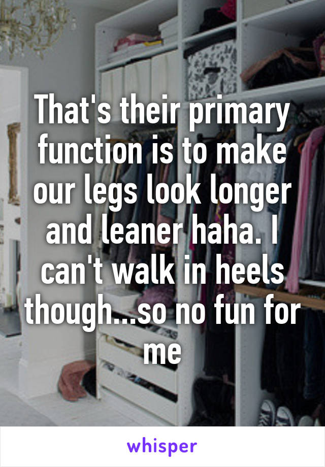 That's their primary function is to make our legs look longer and leaner haha. I can't walk in heels though...so no fun for me