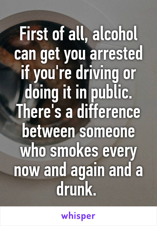 First of all, alcohol can get you arrested if you're driving or doing it in public. There's a difference between someone who smokes every now and again and a drunk. 