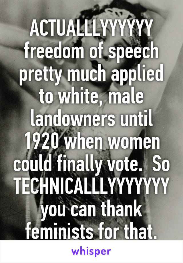 ACTUALLLYYYYYY freedom of speech pretty much applied to white, male landowners until 1920 when women could finally vote.  So TECHNICALLLYYYYYYY
you can thank feminists for that.