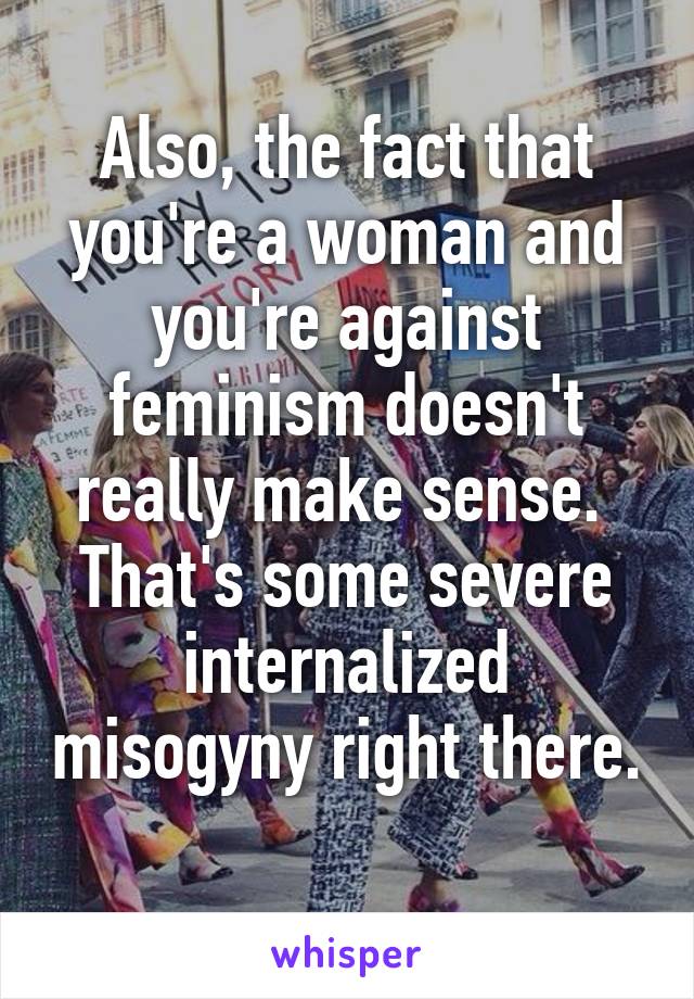 Also, the fact that you're a woman and you're against feminism doesn't really make sense.  That's some severe internalized misogyny right there. 