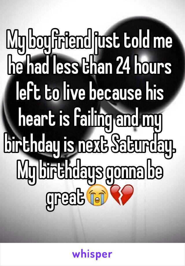 My boyfriend just told me he had less than 24 hours left to live because his heart is failing and my birthday is next Saturday. My birthdays gonna be great😭💔