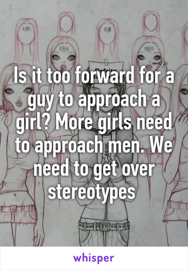 Is it too forward for a guy to approach a girl? More girls need to approach men. We need to get over stereotypes 