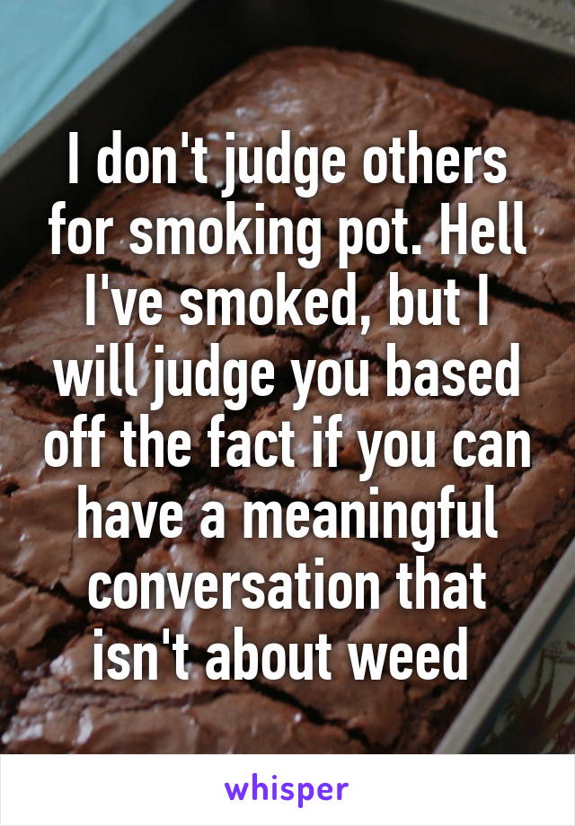 I don't judge others for smoking pot. Hell I've smoked, but I will judge you based off the fact if you can have a meaningful conversation that isn't about weed 