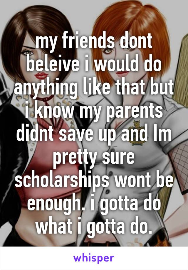 my friends dont beleive i would do anything like that but i know my parents didnt save up and Im pretty sure scholarships wont be enough. i gotta do what i gotta do.