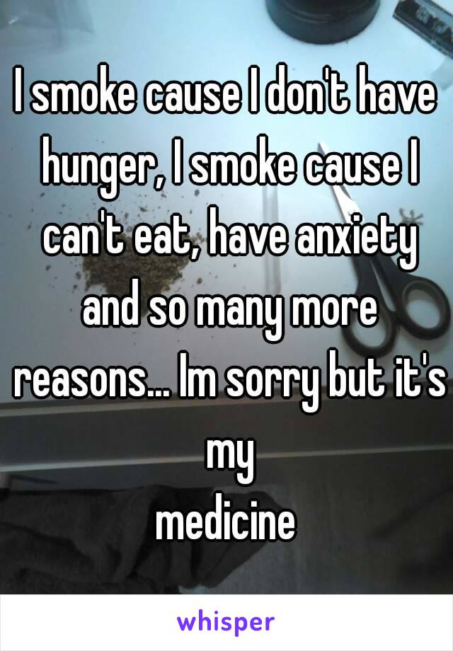 I smoke cause I don't have hunger, I smoke cause I can't eat, have anxiety and so many more reasons... Im sorry but it's my
 medicine 