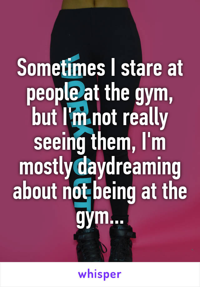 Sometimes I stare at people at the gym, but I'm not really seeing them, I'm mostly daydreaming about not being at the gym...
