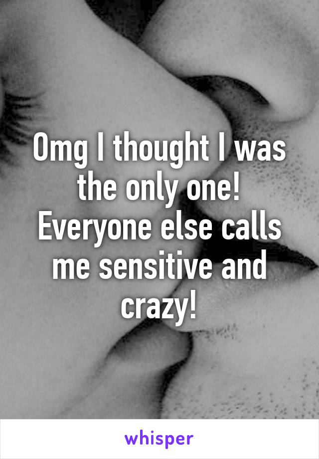 Omg I thought I was the only one! Everyone else calls me sensitive and crazy!