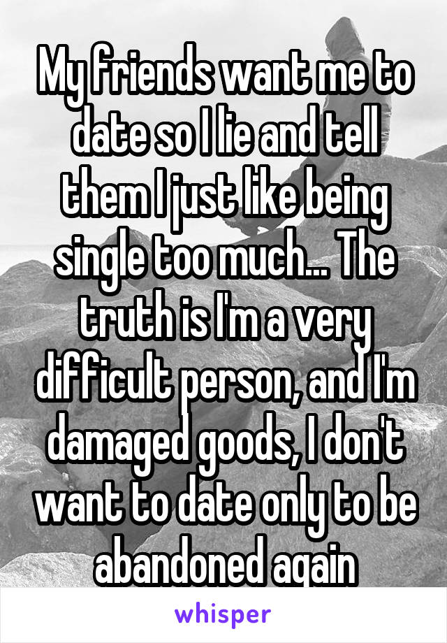 My friends want me to date so I lie and tell them I just like being single too much... The truth is I'm a very difficult person, and I'm damaged goods, I don't want to date only to be abandoned again
