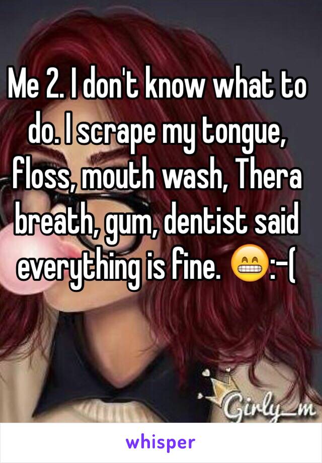 Me 2. I don't know what to do. I scrape my tongue, floss, mouth wash, Thera breath, gum, dentist said everything is fine. 😁:-(